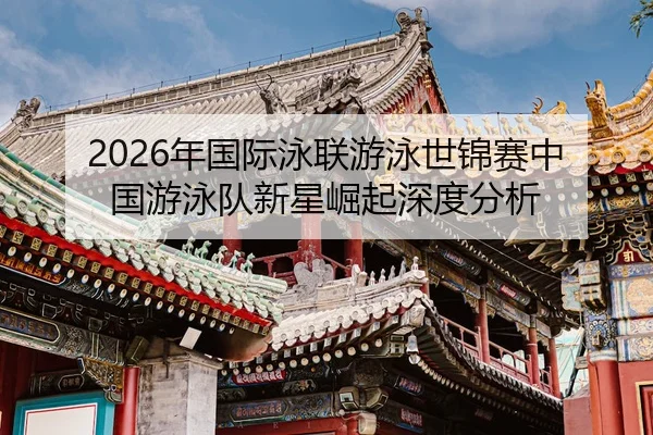 2026年国际泳联游泳世锦赛中国游泳队新星崛起深度分析