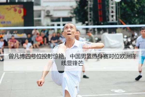 曾凡博四号位投射惊艳，中国男篮热身赛对位欧洲锋线显锋芒
