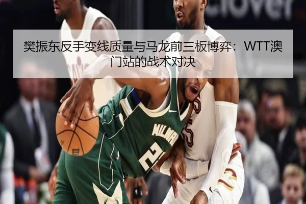 樊振东反手变线质量与马龙前三板博弈：WTT澳门站的战术对决