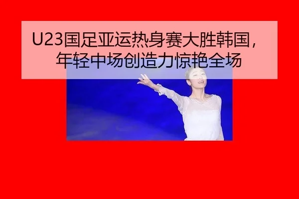U23国足亚运热身赛大胜韩国，年轻中场创造力惊艳全场